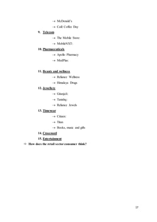 17
 McDonald’s
 Café Coffee Day
9. Telecom
 The Mobile Store:
 MobileNXT:
10. Pharmaceuticals
 Apollo Pharmacy
 MedPlus:
11. Beauty and wellness
 Reliance Wellness
 Himalaya Drugs
12. Jewellery
 Gitanjali:
 Tanishq:
 Reliance Jewels
13. Timewear
 Citizen:
 Titan
 Books, music and gifts
14. Crossword
15. Entertainment
 How does the retail sector consumer think?
 
