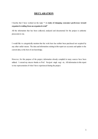 1
DECLARATION
I hereby that I have worked on the topic “ A study of changing consumer preference toward
organized retailing from un-organized retail”
All the information that has been collected, analyzed and documented for the project is authentic
possession to me.
I would like to categorically mention that the work here has neither been purchased nor acquired by
any other unfair means. The data and information existing in this report are accurate and update to the
current data, to the best of our knowledge.
However, for this purpose of the project, information already compiled in many sources have been
utilized. I extend my sincere thanks to Prof. Navjyoti singh negi sir,. All information in this report
is true representation of what I have experienced during the project.
 