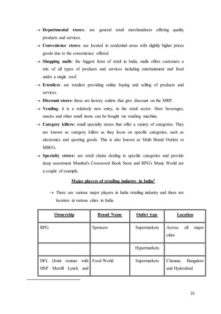 21
 Departmental stores: are general retail merchandisers offering quality
products and services.
 Convenience stores: are located in residential areas with slightly higher prices
goods due to the convenience offered.
 Shopping malls: the biggest form of retail in India, malls offers customers a
mix of all types of products and services including entertainment and food
under a single roof.
 E-trailers: are retailers providing online buying and selling of products and
services.
 Discount stores: these are factory outlets that give discount on the MRP.
 Vending: it is a relatively new entry, in the retail sector. Here beverages,
snacks and other small items can be bought via vending machine.
 Category killers: small specialty stores that offer a variety of categories. They
are known as category killers as they focus on specific categories, such as
electronics and sporting goods. This is also known as Multi Brand Outlets or
MBO's.
 Specialty stores: are retail chains dealing in specific categories and provide
deep assortment Mumbai's Crossword Book Store and RPG's Music World are
a couple of example.
Major players of retailing industry in India2
 There are various major players in India retailing industry and there are
location at various cities in India
Ownership Brand Name Outlet type Location
RPG Spencers Supermarkets Across all major
cities
Hypermarkets
DFL (Joint venture with
DSP Merrill Lynch and
Food World Supermarkets Chennai, Bangalore
and Hyderabad
 