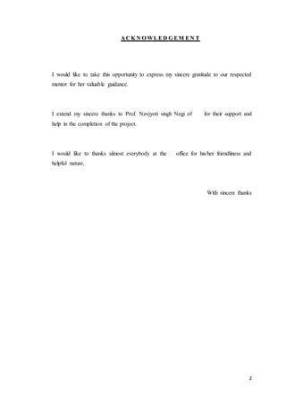 2
AA CC KK NN OO WW LL EE DD GG EE MM EE NN TT
I would like to take this opportunity to express my sincere gratitude to our respected
mentor for her valuable guidance.
I extend my sincere thanks to Prof. Navjyoti singh Negi of for their support and
help in the completion of the project.
I would like to thanks almost everybody at the office for his/her friendliness and
helpful nature.
With sincere thanks
 