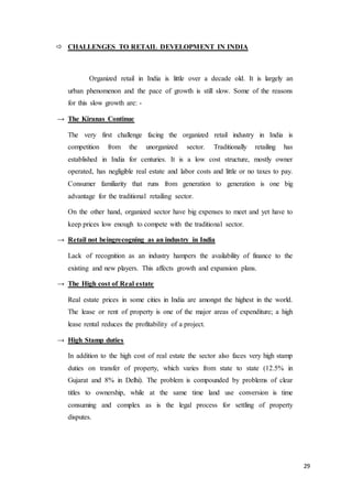 29
 CHALLENGES TO RETAIL DEVELOPMENT IN INDIA
Organized retail in India is little over a decade old. It is largely an
urban phenomenon and the pace of growth is still slow. Some of the reasons
for this slow growth are: -
→ The Kiranas Continue
The very first challenge facing the organized retail industry in India is
competition from the unorganized sector. Traditionally retailing has
established in India for centuries. It is a low cost structure, mostly owner
operated, has negligible real estate and labor costs and little or no taxes to pay.
Consumer familiarity that runs from generation to generation is one big
advantage for the traditional retailing sector.
On the other hand, organized sector have big expenses to meet and yet have to
keep prices low enough to compete with the traditional sector.
→ Retail not beingrecogning as an industry in India
Lack of recognition as an industry hampers the availability of finance to the
existing and new players. This affects growth and expansion plans.
→ The High cost of Real estate
Real estate prices in some cities in India are amongst the highest in the world.
The lease or rent of property is one of the major areas of expenditure; a high
lease rental reduces the profitability of a project.
→ High Stamp duties
In addition to the high cost of real estate the sector also faces very high stamp
duties on transfer of property, which varies from state to state (12.5% in
Gujarat and 8% in Delhi). The problem is compounded by problems of clear
titles to ownership, while at the same time land use conversion is time
consuming and complex as is the legal process for settling of property
disputes.
 