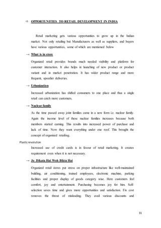 31
 OPPORTUNITIES TO RETAIL DEVELOPMENT IN INDIA
Retail marketing gets various opportunities to grow up in the Indian
market. Not only retailing but Manufacturers as well as suppliers, and buyers
have various opportunities, some of which are mentioned below
→ What is in store
Organized retail provides brands much needed visibility and platform for
customer interaction. It also helps in launching of new product or product
variant and in market penetration. It has wider product range and more
frequent, speedier deliveries.
→ Urbanization
Increased urbanization has shifted consumers to one place and thus a single
retail can catch more customers.
→ Nuclear family
As the time passed away joint families came in a new form i.e. nuclear family.
Again the income level of these nuclear families increases because both
members started earning. This results into increased power of purchase and
lack of time. Now they want everything under one roof. This brought the
concept of organized retailing.
Plasticrevolution
Increased use of credit cards is in favour of retail marketing. It creates
requirement even when it is not necessary.
→ Jo Dikata Hai Woh Bikta Hai
Organized retail stores put stress on proper infrastructure like well-maintained
building, air conditioning, trained employees, electronic machine, parking
facilities and proper display of goods category wise. Here customers feel
comfort, joy and entertainment. Purchasing becomes joy for him. Self-
selection saves time and gives more opportunities and satisfaction. Fix cost
removes the threat of misleading. They avail various discounts and
 