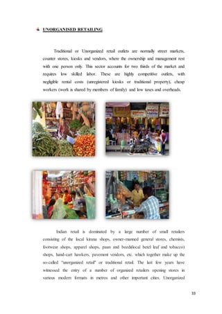 33
UNORGANISED RETAILING
Traditional or Unorganized retail outlets are normally street markets,
counter stores, kiosks and vendors, where the ownership and management rest
with one person only. This sector accounts for two thirds of the market and
requires low skilled labor. These are highly competitive outlets, with
negligible rental costs (unregistered kiosks or traditional property), cheap
workers (work is shared by members of family) and low taxes and overheads.
Indian retail is dominated by a large number of small retailers
consisting of the local kirana shops, owner-manned general stores, chemists,
footwear shops, apparel shops, paan and beedi(local betel leaf and tobacco)
shops, hand-cart hawkers, pavement vendors, etc. which together make up the
so-called “unorganized retail" or traditional retail. The last few years have
witnessed the entry of a number of organized retailers opening stores in
various modern formats in metros and other important cities. Unorganized
 