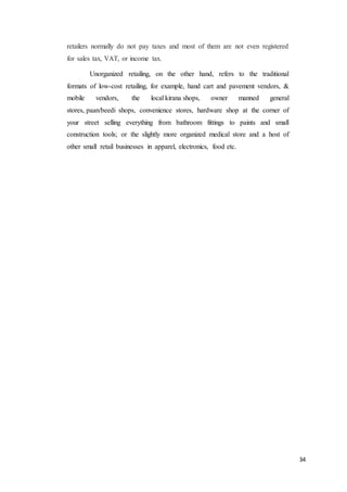 34
retailers normally do not pay taxes and most of them are not even registered
for sales tax, VAT, or income tax.
Unorganized retailing, on the other hand, refers to the traditional
formats of low-cost retailing, for example, hand cart and pavement vendors, &
mobile vendors, the local kirana shops, owner manned general
stores, paan/beedi shops, convenience stores, hardware shop at the corner of
your street selling everything from bathroom fittings to paints and small
construction tools; or the slightly more organized medical store and a host of
other small retail businesses in apparel, electronics, food etc.
 