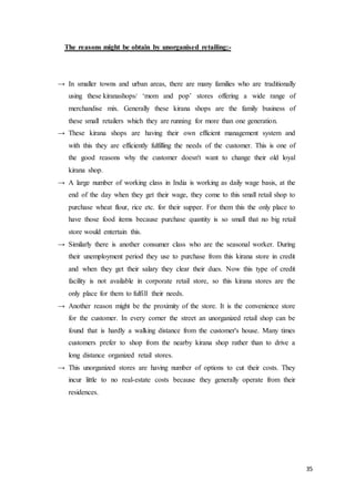 35
The reasons might be obtain by unorganised retailing:-
→ In smaller towns and urban areas, there are many families who are traditionally
using these kiranashops/ ‘mom and pop’ stores offering a wide range of
merchandise mix. Generally these kirana shops are the family business of
these small retailers which they are running for more than one generation.
→ These kirana shops are having their own efficient management system and
with this they are efficiently fulfilling the needs of the customer. This is one of
the good reasons why the customer doesn't want to change their old loyal
kirana shop.
→ A large number of working class in India is working as daily wage basis, at the
end of the day when they get their wage, they come to this small retail shop to
purchase wheat flour, rice etc. for their supper. For them this the only place to
have those food items because purchase quantity is so small that no big retail
store would entertain this.
→ Similarly there is another consumer class who are the seasonal worker. During
their unemployment period they use to purchase from this kirana store in credit
and when they get their salary they clear their dues. Now this type of credit
facility is not available in corporate retail store, so this kirana stores are the
only place for them to fulfill their needs.
→ Another reason might be the proximity of the store. It is the convenience store
for the customer. In every corner the street an unorganized retail shop can be
found that is hardly a walking distance from the customer's house. Many times
customers prefer to shop from the nearby kirana shop rather than to drive a
long distance organized retail stores.
→ This unorganized stores are having number of options to cut their costs. They
incur little to no real-estate costs because they generally operate from their
residences.
 