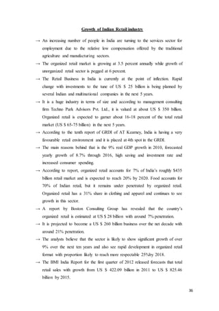 36
Growth of Indian Retail industry
→ An increasing number of people in India are turning to the services sector for
employment due to the relative low compensation offered by the traditional
agriculture and manufacturing sectors.
→ The organized retail market is growing at 3.5 percent annually while growth of
unorganized retail sector is pegged at 6 percent.
→ The Retail Business in India is currently at the point of inflection. Rapid
change with investments to the tune of US $ 25 billion is being planned by
several Indian and multinational companies in the next 5 years.
→ It is a huge industry in terms of size and according to management consulting
firm Techno Park Advisors Pvt. Ltd., it is valued at about US $ 350 billion.
Organized retail is expected to garner about 16-18 percent of the total retail
market (US $ 65-75 billion) in the next 5 years.
→ According to the tenth report of GRDI of AT Kearney, India is having a very
favourable retail environment and it is placed at 4th spot in the GRDI.
→ The main reasons behind that is the 9% real GDP growth in 2010, forecasted
yearly growth of 8.7% through 2016, high saving and investment rate and
increased consumer spending.
→ According to report, organized retail accounts for 7% of India’s roughly $435
billion retail market and is expected to reach 20% by 2020. Food accounts for
70% of Indian retail, but it remains under penetrated by organized retail.
Organized retail has a 31% share in clothing and apparel and continues to see
growth in this sector.
→ A report by Boston Consulting Group has revealed that the country’s
organized retail is estimated at US $ 28 billion with around 7% penetration.
→ It is projected to become a US $ 260 billion business over the net decade with
around 21% penetration.
→ The analysts believe that the sector is likely to show significant growth of over
9% over the next ten years and also see rapid development in organized retail
format with proportion likely to reach more respectable 25%by 2018.
→ The BMI India Report for the first quarter of 2012 released forecasts that total
retail sales with growth from US $ 422.09 billion in 2011 to US $ 825.46
billion by 2015.
 