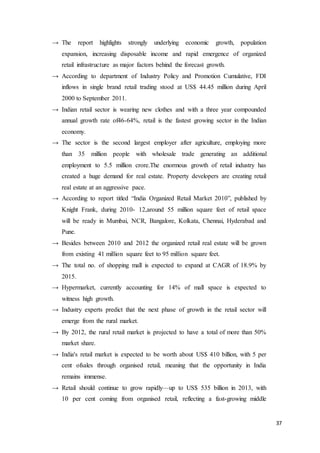 37
→ The report highlights strongly underlying economic growth, population
expansion, increasing disposable income and rapid emergence of organized
retail infrastructure as major factors behind the forecast growth.
→ According to department of Industry Policy and Promotion Cumulative, FDI
inflows in single brand retail trading stood at US$ 44.45 million during April
2000 to September 2011.
→ Indian retail sector is wearing new clothes and with a three year compounded
annual growth rate of46-64%, retail is the fastest growing sector in the Indian
economy.
→ The sector is the second largest employer after agriculture, employing more
than 35 million people with wholesale trade generating an additional
employment to 5.5 million crore.The enormous growth of retail industry has
created a huge demand for real estate. Property developers are creating retail
real estate at an aggressive pace.
→ According to report titled “India Organized Retail Market 2010”, published by
Knight Frank, during 2010- 12,around 55 million square feet of retail space
will be ready in Mumbai, NCR, Bangalore, Kolkata, Chennai, Hyderabad and
Pune.
→ Besides between 2010 and 2012 the organized retail real estate will be grown
from existing 41 million square feet to 95 million square feet.
→ The total no. of shopping mall is expected to expand at CAGR of 18.9% by
2015.
→ Hypermarket, currently accounting for 14% of mall space is expected to
witness high growth.
→ Industry experts predict that the next phase of growth in the retail sector will
emerge from the rural market.
→ By 2012, the rural retail market is projected to have a total of more than 50%
market share.
→ India's retail market is expected to be worth about US$ 410 billion, with 5 per
cent ofsales through organised retail, meaning that the opportunity in India
remains immense.
→ Retail should continue to grow rapidly—up to US$ 535 billion in 2013, with
10 per cent coming from organised retail, reflecting a fast-growing middle
 