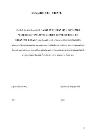 3
BONAFIDE CERTIFICATE
Certified that this Report titled " A STUDY OF CHANGING CONSUMER
PREFERENCE TOWARD ORGANIZED RETAILING FROM UN
ORGANIZED RETAIL" is the bonafide work of MAYANK ( Roll No-130360500074)
who carried out the workundermy supervision.Certifiedfurtherthattothe best of my knowledge
the work reportedhereindoesnotformpart of any otherthesisordissertationonthe basisof which
a degree or award was conferred on an earlier occasion on this or any
Signature of the HOD Signature of theSupervisor
Date date
 
