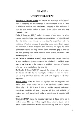 39
CHPATER 2
LITERATURE REVIEWS
→ According to Dholakia (1999),i the rationale for shopping is making physical
visits to a shopping site. It is considered as a household task as well as a form
of recreation, relaxation and entertainment. Shopping is also considered to
have the most positive attribute of being a leisure activity along with work
(Dholakia, 1999).
→ Sinha & Banerjee (2004)ii studied the drivers of store choice in various
product categories, in the context of evolving retail industry in India and found
that the distinct store features as perceived by respondents with true
motivations of various consumers in patronizing various stores. Study suggests
that consumers of Indian unorganized retail market do not require the service
paraphernalia offered by many retailers. Store environment plays a vital role
for store patronage and repeat purchases which includes convenience, value
for money products, etc.
→ Backstrom & Johansson (2006)iii studied factors that influence consumers'
in-store experiences. In-store experiences are constituted by traditional values
such as the behavior of the personnel, a satisfactory selection of products,
price and a layout that facilitates the store visit.
→ Terblanche & Boshoff (2006)iv suggested that retailers will have to accept
that it is not only what they are marketing but also how it is done. The personal
(face-to-face) interaction between retail staff and shoppers is of critical
importance.
→ Kalhan (2007)v studies the impact of organized retail on unorganized retail
shops. Major findings reveal that 70 % of unorganized retailers reported
falling sales. This fall in sales is due to superior shopping environment,
convenience, availability of variety, ambience of shop, and availability of
parking space and perception of quality of products sold in organized retail
setup.
→ Goswami (2008)vi studied the shopping experiences in kirana stores and in
modern stores. The major findings suggest Kirana stores to improve or to
enrich shopping experiences. Kiranas also have to stay alert, try to upgrade
 