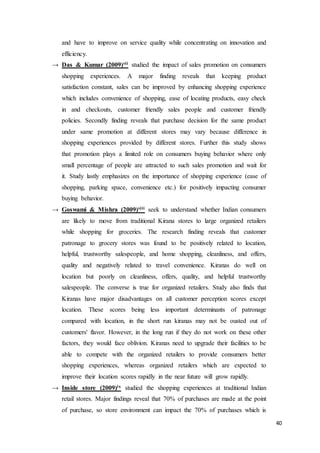 40
and have to improve on service quality while concentrating on innovation and
efficiency.
→ Das & Kumar (2009)vii studied the impact of sales promotion on consumers
shopping experiences. A major finding reveals that keeping product
satisfaction constant, sales can be improved by enhancing shopping experience
which includes convenience of shopping, ease of locating products, easy check
in and checkouts, customer friendly sales people and customer friendly
policies. Secondly finding reveals that purchase decision for the same product
under same promotion at different stores may vary because difference in
shopping experiences provided by different stores. Further this study shows
that promotion plays a limited role on consumers buying behavior where only
small percentage of people are attracted to such sales promotion and wait for
it. Study lastly emphasizes on the importance of shopping experience (ease of
shopping, parking space, convenience etc.) for positively impacting consumer
buying behavior.
→ Goswami & Mishra (2009)viii seek to understand whether Indian consumers
are likely to move from traditional Kirana stores to large organized retailers
while shopping for groceries. The research finding reveals that customer
patronage to grocery stores was found to be positively related to location,
helpful, trustworthy salespeople, and home shopping, cleanliness, and offers,
quality and negatively related to travel convenience. Kiranas do well on
location but poorly on cleanliness, offers, quality, and helpful trustworthy
salespeople. The converse is true for organized retailers. Study also finds that
Kiranas have major disadvantages on all customer perception scores except
location. These scores being less important determinants of patronage
compared with location, in the short run kiranas may not be ousted out of
customers' flavor. However, in the long run if they do not work on these other
factors, they would face oblivion. Kiranas need to upgrade their facilities to be
able to compete with the organized retailers to provide consumers better
shopping experiences, whereas organized retailers which are expected to
improve their location scores rapidly in the near future will grow rapidly.
→ Inside store (2009)ix studied the shopping experiences at traditional Indian
retail stores. Major findings reveal that 70% of purchases are made at the point
of purchase, so store environment can impact the 70% of purchases which is
 