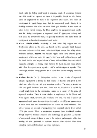 42
stands unfit for finding employment in organized retail. If appropriate training
and skills could be imparted to them, it is possibly feasible to offer better
forms of employment to them in the organized retail sector. The status of
employment is much better than that in unorganized retail. Hence it is
definitely desirable that more and more labor gets absorbed in this sector of
retail. In the current context, the labor employed in unorganized retail stands
unfit for finding employment in organized retail. If appropriate training and
skills could be imparted to them, it is possibly feasible to offer better forms of
employment to them in the organized retail sector.
→ Meeta Punjabi (2013): According to their study they suggest that the
development efforts in this area are based on three grounds: First, farmers
associated with the modern value chains earn higher returns than selling to the
traditional markets. Second, the modern supply chains have specific quality
requirements which are easier to meet by the large and medium farmers and
the small farmers tend to get left out of these markets.Third, there are several
successful examples of linking small farmers to these modern value chains
with effort from government agencies, NGOs and development agencies. This
knowledge presents strong grounds for a closer look at the emerging sector in
India.
→ Mathew Joseph (2013): Unorganized retailers in the vicinity of organized
retailers experienced a decline in their volume of business and profit in the
initial years after the entry of large organized retailers. The adverse impact on
sales and profit weakens over time. There was no evidence of a decline in
overall employment in the unorganized sector as a result of the entry of
organized retailers. There is some decline in employment in the North and
West regions which, however, also weakens over time. The rate of closure of
unorganized retail shops in gross terms is found to be 4.2% per annum which
is much lower than the international rate of closure of small businesses. The
rate of closure on account of competition from organized retail is lower still at
1.7% per annum. There is competitive response from traditional retailers
through improved business practices and technology up gradation. A majority
of unorganized retailers is keen to stay in the business and compete, while also
wanting the next generation to continue likewise. Small retailers have been
extending more credit to attract and retain customers.
 