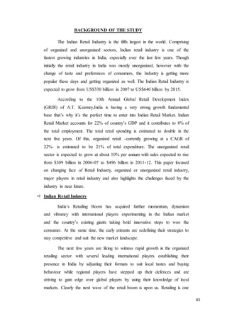 43
BACKGROUND OF THE STUDY
The Indian Retail Industry is the fifth largest in the world. Comprising
of organized and unorganized sectors, Indian retail industry is one of the
fastest growing industries in India, especially over the last few years. Though
initially the retail industry in India was mostly unorganized, however with the
change of taste and preferences of consumers, the Industry is getting more
popular these days and getting organized as well. The Indian Retail Industry is
expected to grow from US$330 billion in 2007 to US$640 billion by 2015.
According to the 10th Annual Global Retail Development Index
(GRDI) of A.T. Kearney,India is having a very strong growth fundamental
base that’s why it’s the perfect time to enter into Indian Retail Market. Indian
Retail Market accounts for 22% of country’s GDP and it contributes to 8% of
the total employment. The total retail spending is estimated to double in the
next five years. Of this, organized retail –currently growing at a CAGR of
22%- is estimated to be 21% of total expenditure. The unorganized retail
sector is expected to grow at about 10% per annum with sales expected to rise
from $309 billion in 2006-07 to $496 billion in 2011-12. This paper focused
on changing face of Retail Industry, organized or unorganized retail industry,
major players in retail industry and also highlights the challenges faced by the
industry in near future.
 Indian Retail Industry
India’s Retailing Boom has acquired further momentum, dynamism
and vibrancy with international players experimenting in the Indian market
and the country’s existing giants taking bold innovative steps to woo the
consumer. At the same time, the early entrants are redefining their strategies to
stay competitive and suit the new market landscape.
The next few years are liking to witness rapid growth in the organized
retailing sector with several leading international players establishing their
presence in India by adjusting their formats to suit local tastes and buying
behaviour while regional players have stepped up their defences and are
striving to gain edge over global players by using their knowledge of local
markets. Clearly the next wave of the retail boom is upon us. Retailing is one
 
