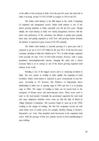 44
of the pillars of the economy in India. Over the past few years, the retail sale in
India is hovering around 33-35% of GDP as compare to 20% in the US.
The Indian retail industry is the fifth largest in the world. Comprising
of organized and unorganized sectors, Indian retail industry is one of the
fastest growing industries in India, especially over the last few years. Though
initially, the retail industry in India was mostly unorganized, however with the
tastes and preferences of the consumers, the industry is getting more popular
these days and getting organized as well. Now with growing market demand,
the industry is expected to grow at pace of 25-30% annually.
The Indian retail industry is currently growing at a great pace and is
expected to go up to US $ 833 billion by the year 2013. In the last four years
consumer spending in India has climbed up to 75%. In India though, organized
retail accounts for app. 5-6% of total retail revenues, however, with a young
population, increasingdisposable income, changing life styles and a robust
economy India is set to emerge as one of the fastest growing organized retail
markets in the world.
Retailing is one of the biggest sectors and it is witnessing revolution in
India. The new entrant in retailing in India signifies the beginning of retail
revolution. India's retail market is expected to grow tremendously in next few
years. According to AT Kearney, The Windows of Opportunity shows
thatRetailing in India was at opening stage in 1995 and now it is in peaking
stage in 2006. The origins of retailing in India can be traced back to the
emergence of Kirana stores and mom-and-pop stores. These stores used to
cater to the local people. Eventually the government supported the rural retail
and many indigenous franchise stores came up with the help of Khadi &
Village Industries Commission. The economy began to open up in the 1980s
resulting in the change of retailing. The first few companies tocome up with
retail chains were in textile sector, for example, Bombay Dyeing, S Kumar's,
Raymond’s, etc. Later Titan launched retail showrooms in the organized retail
sector. With the passage of time new entrants moved on from manufacturing to
pure retailing.
 