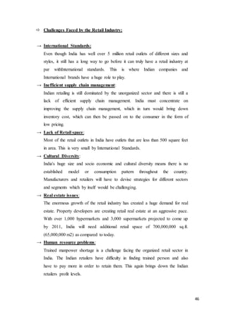 46
 Challenges Faced by the Retail Industry:
→ International Standards:
Even though India has well over 5 million retail outlets of different sizes and
styles, it still has a long way to go before it can truly have a retail industry at
par withInternational standards. This is where Indian companies and
International brands have a huge role to play.
→ Inefficient supply chain management:
Indian retailing is still dominated by the unorganized sector and there is still a
lack of efficient supply chain management. India must concentrate on
improving the supply chain management, which in turn would bring down
inventory cost, which can then be passed on to the consumer in the form of
low pricing.
→ Lack of Retail space:
Most of the retail outlets in India have outlets that are less than 500 square feet
in area. This is very small by International Standards.
→ Cultural Diversity:
India's huge size and socio economic and cultural diversity means there is no
established model or consumption pattern throughout the country.
Manufacturers and retailers will have to devise strategies for different sectors
and segments which by itself would be challenging.
→ Real estate issues:
The enormous growth of the retail industry has created a huge demand for real
estate. Property developers are creating retail real estate at an aggressive pace.
With over 1,000 hypermarkets and 3,000 supermarkets projected to come up
by 2011, India will need additional retail space of 700,000,000 sq.ft.
(65,000,000 m2) as compared to today.
→ Human resource problems:
Trained manpower shortage is a challenge facing the organized retail sector in
India. The Indian retailers have difficulty in finding trained person and also
have to pay more in order to retain them. This again brings down the Indian
retailers profit levels.
 