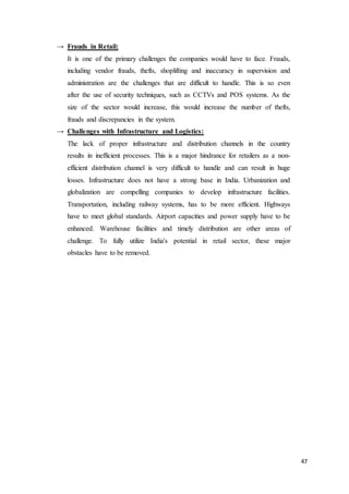 47
→ Frauds in Retail:
It is one of the primary challenges the companies would have to face. Frauds,
including vendor frauds, thefts, shoplifting and inaccuracy in supervision and
administration are the challenges that are difficult to handle. This is so even
after the use of security techniques, such as CCTVs and POS systems. As the
size of the sector would increase, this would increase the number of thefts,
frauds and discrepancies in the system.
→ Challenges with Infrastructure and Logistics:
The lack of proper infrastructure and distribution channels in the country
results in inefficient processes. This is a major hindrance for retailers as a non-
efficient distribution channel is very difficult to handle and can result in huge
losses. Infrastructure does not have a strong base in India. Urbanization and
globalization are compelling companies to develop infrastructure facilities.
Transportation, including railway systems, has to be more efficient. Highways
have to meet global standards. Airport capacities and power supply have to be
enhanced. Warehouse facilities and timely distribution are other areas of
challenge. To fully utilize India's potential in retail sector, these major
obstacles have to be removed.
 