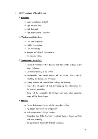 48
 SWOT Analysis of Retail Sector:
1. Strengths:
 Major contribution to GDP
 High Growth Rate:
 High Potential:
 High Employment Generator:
2. Weaknesses (limitation):
 Lack of Competitors
 Highly Unorganized
 Low Productivity
 Shortage of Talented Professionals
 No Industry‘ status,
3. Opportunities (benefits):
 Healthy Competition will be boosted and there will be a check on the
prices (inflation).
 Create transparency in the system.
 Intermediaries and mandi system will be evicted, hence directly
benefiting the farmers and producers.
 Quality Control and Control over Leakage and Wastage.
 Heavy flow of capital will help in building up the infrastructure for
the growing population.
 There will be sustainable development and many other economic
issues will be focused upon.
4. Threats:
 Current Independent Stores will be compelled to close
 Big players can knock-out competition.
 India does not need foreign retailers.
 Remember East India Company it entered India as trader and then
took over politically.
 The government hasn‘t able to build consensus.
 