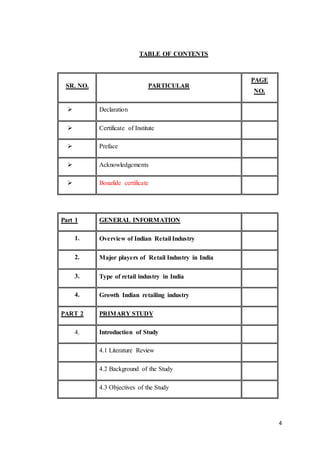 4
TABLE OF CONTENTS
SR. NO. PARTICULAR
PAGE
NO.
 Declaration
 Certificate of Institute
 Preface
 Acknowledgements
 Bonafide certificate
Part 1 GENERAL INFORMATION
1.  Overview of Indian Retail Industry
2.  Major players of Retail Industry in India
3.  Type of retail industry in India
4.  Growth Indian retailing industry
PART 2 PRIMARY STUDY
4. Introduction of Study
4.1 Literature Review
4.2 Background of the Study
4.3 Objectives of the Study
 