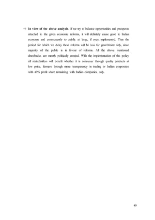 49
 In view of the above analysis, if we try to balance opportunities and prospects
attached to the given economic reforms, it will definitely cause good to Indian
economy and consequently to public at large, if once implemented. Thus the
period for which we delay these reforms will be loss for government only, since
majority of the public is in favour of reforms. All the above mentioned
drawbacks are mostly politically created. With the implementation of this policy
all stakeholders will benefit whether it is consumer through quality products at
low price, farmers through more transparency in trading or Indian corporates
with 49% profit share remaining with Indian companies only.
 