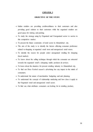 50
CHPATER 3
OBJECTIVE OF THE STUDY
 Indian retailers are providing creditworthiness to their customers and also
providing good relation to their customers while the organized retailers are
good space for visiting and parking.
 To study the strategy using by Organized and Unorganized sector to survive in
this competitive market.
 To present the future constraints of retail sector in Ahmedabad city.
 The aim of the study is to identify the factors affecting consumer preference
related to shopping at organized retail store and unorganized retail stores.
 To identify the reason for people select unorganized retailing for shopping
(local market).
 To know about the selling technique through which the consumer are attracted
towards the organized retail’s (shopping malls) products & services.
 To know about the situation for present retailing industry in Ahmedabad city.
 To find out Does Festival season’s advertising has any impact in the minds of
consumers.
 To understand the nature of merchandise budgeting and unit planning.
 To understand the concept of relationship marketing and how does it apply to
the Organized retail and unorganized retail sector.
 To find out, what attributes consumers are looking for in retailing product,
 
