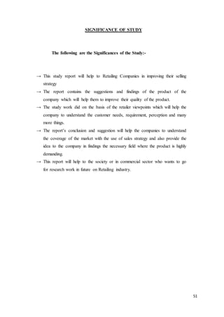 51
SIGNIFICANCE OF STUDY
The following are the Significances of the Study:-
→ This study report will help to Retailing Companies in improving their selling
strategy
→ The report contains the suggestions and findings of the product of the
company which will help them to improve their quality of the product.
→ The study work did on the basis of the retailer viewpoints which will help the
company to understand the customer needs, requirement, perception and many
more things.
→ The report’s conclusion and suggestion will help the companies to understand
the coverage of the market with the use of sales strategy and also provide the
idea to the company in findings the necessary field where the product is highly
demanding.
→ This report will help to the society or in commercial sector who wants to go
for research work in future on Retailing industry.
 
