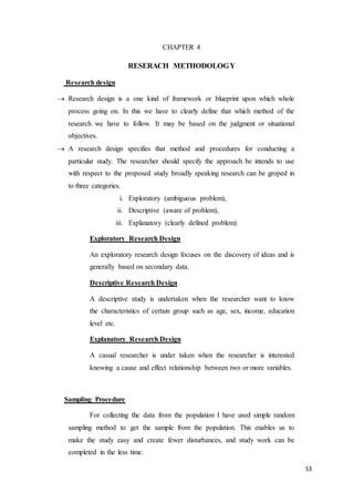 53
CHAPTER 4
RESERACH METHODOLOGY
Research design
 Research design is a one kind of framework or blueprint upon which whole
process going on. In this we have to clearly define that which method of the
research we have to follow. It may be based on the judgment or situational
objectives.
 A research design specifies that method and procedures for conducting a
particular study. The researcher should specify the approach be intends to use
with respect to the proposed study broadly speaking research can be groped in
to three categories.
i. Exploratory (ambiguous problem),
ii. Descriptive (aware of problem),
iii. Explanatory (clearly defined problem).
Exploratory Research Design
An exploratory research design focuses on the discovery of ideas and is
generally based on secondary data.
Descriptive Research Design
A descriptive study is undertaken when the researcher want to know
the characteristics of certain group such as age, sex, income, education
level etc.
Explanatory Research Design
A casual researcher is under taken when the researcher is interested
knowing a cause and effect relationship between two or more variables.
Sampling Procedure
For collecting the data from the population I have used simple random
sampling method to get the sample from the population. This enables us to
make the study easy and create fewer disturbances, and study work can be
completed in the less time.
 