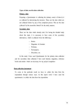 55
Types of data used in data collection
Primary data
Preparing a Questionnaire is collecting the primary source of data & it
as collected by interviewing the investors. These are the data which are
not collected before by any of the competent person. This are the data
collected by the researcher himself for the study purpose
Secondary data
These are the data which already exist. For having the detailed study
about this topic, it is necessary to have some of the secondary
information, which is collected from the following:-
 Books.
 Magazines & Journals.
 Websites.
 Newspapers,
 Ebscohost, etc.
In this study I have used Questionnaire for the primary data collection
and for secondary data collection I have used internet, magazines, reference
books and articles which are necessary for my project completion
Data collection instrument
To come at the particular result we have to collect the data from the
respondents through various ways. In this report work I have used the
questionnaire to collect the data from the respondents.
 