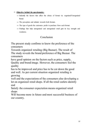 57
 Objective behind the questionnaire:
 Indentify the factors that affect the choice of format viz. organized/Unorganized
Retail.
 The perception and attitude towards both formats.
 The type of goods the customers prefer to purchase from each format.
 Findings that help unorganized and unorganized retail gain its key strength and
weakness.
Conclusion
The present study confirms to know the preference of the
consumers
Towards organized retailing (Big Bazaar). The result of
The study reveals the brand preference of Big Bazaar. The
consumers
have good opinion on the factors such as price, supply,
Quality and brand image. However, the consumers feel the
quality
has to be improved and price has to be cut down the good
and well. As per current situation organized retailing is
growing
well and the expectations of the consumers also developing a
lot on organized retail shops. If all the retail outlets identify
and
Satisfy the consumer expectation means organized retail
shops
Will become more in future and most successful business of
our country.
 