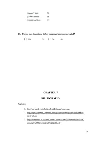 74
[ ]50000-75000 20
[ ]75000-100000 15
[ ]100000 or More 15
23. Do you plan to continue to buy organized/unorganized retail?
[ ] Yes 54 [ ] No 46
CHAPTER 7
BIBLIOGRAPHY
Websites:
1. http://www.dnb.co.in/IndianRetailIndustry/issues.asp
2. http://digitalcommons.kennesaw.edu/cgi/viewcontent.cgi?article=1098&co
ntext=jekem
3. http://web.yonsei.ac.kr/dslab/Journal/Journal%20of%20International%20C
onsumer%20Marketing%20%202011.pdf
 
