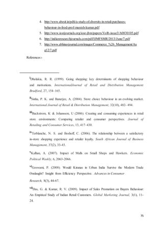 75
4. http://www.abesit.in/pdfs/a-study-of-diversity-in-retail-purchases-
behaviour-in-food-prof-manish-kumar.pdf
5. http://www.iosrjournals.org/iosr-jbm/papers/Vol8-issue3/A0830105.pdf
6. http://indianresearchjournals.com/pdf/IJMFSMR/2013/June/7.pdf
7. http://www.abhinavjournal.com/images/Commerce_%26_Management/Au
g12/7.pdf
References:-
i
Dholakia, R. R. (1999). Going shopping: key determinants of shopping behaviour
and motivations. InternationalJournal of Retail and Distribution Management
Bradford, 27, 154–165.
iiSinha, P. K. and Banerjee, A. (2004). Store choice behaviour in an evolving market.
International Journal of Retail & Distribution Management, 32(10), 482- 494.
iii
Backstrom, K & Johansson, U (2006). Creating and consuming experiences in retail
store environments: Comparing retailer and consumer perspectives. Journal of
Retailing and Consumer Services, 13, 417–430.
iv
Terblanche, N. S. and Boshoff, C. (2006). The relationship between a satisfactory
in-store shopping experience and retailer loyalty. South African Journal of Business
Management, 37(2), 33-43.
v
Kalhan, A. (2007). Impact of Malls on Small Shops and Hawkers. Economic
Political Weekly, 6, 2063-2066.
vi
Goswami, P. (2008). Would Kiranas in Urban India Survive the Modern Trade
Onslaught? Insight from Efficiency Perspective. Advances in Consumer
Research, 8(3), 44-67.
vii
Das, G. & Kumar, R. V. (2009). Impact of Sales Promotion on Buyers Behaviour:
An Empirical Study of Indian Retail Customers. Global Marketing Journal, 3(1), 11-
24.
 