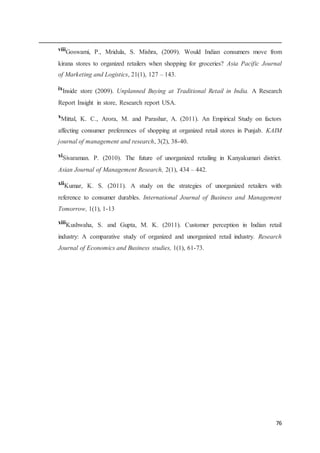 76
viii
Goswami, P., Mridula, S. Mishra, (2009). Would Indian consumers move from
kirana stores to organized retailers when shopping for groceries? Asia Pacific Journal
of Marketing and Logistics, 21(1), 127 – 143.
ixInside store (2009). Unplanned Buying at Traditional Retail in India. A Research
Report Insight in store, Research report USA.
x
Mittal, K. C., Arora, M. and Parashar, A. (2011). An Empirical Study on factors
affecting consumer preferences of shopping at organized retail stores in Punjab. KAIM
journal of management and research, 3(2), 38-40.
xi
Sivaraman. P. (2010). The future of unorganized retailing in Kanyakumari district.
Asian Journal of Management Research, 2(1), 434 – 442.
xii
Kumar, K. S. (2011). A study on the strategies of unorganized retailers with
reference to consumer durables. International Journal of Business and Management
Tomorrow, 1(1), 1-13
xiii
Kushwaha, S. and Gupta, M. K. (2011). Customer perception in Indian retail
industry: A comparative study of organized and unorganized retail industry. Research
Journal of Economics and Business studies, 1(1), 61-73.
 
