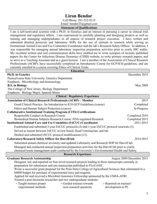  
1	
  
Liron Bendor
Cell Phone: 201-232-9115	
  
Email: bendor23@gmail.com
Statement of Qualifications
I am a self-motivated scientist with a Ph.D. in Genetics and an interest in pursuing a career in clinical trial
management and regulatory affairs. I am experienced in carefully planning and designing projects as well as
training and managing undergraduates in all aspects of research project execution. I have written and
submitted detailed protocols and laboratory SOPs for the use of animals in research while serving as
Institutional Animal Care and Use Committee Coordinator and the lab’s Research Safety Officer. In addition, I
was responsible for managing annual laboratory inspection preparation activities prior to yearly IBC audits.
My excellent written and oral communication skills have enabled me to write synopses of recently published
papers for the Center for Infectious Disease Dynamics (CIDD) website, to write primary research papers, and
to serve as a Teaching Assistant and as a guest lecturer. I am a member of the Association of Clinical Research
Professionals (ACRP), have successfully completed an Introductory Course for GCP/ICH guidelines, and am
currently enrolled in a course covering Ethics of Clinical Trials.
Education	
  
Ph.D. in Genetics 	
   	
   December 2015	
  
Pennsylvania State University, Genetics Department 	
  
Emphasis: Microbiology and Immunology	
  
	
   	
  
B.S. in Biology	
   	
   May 2009	
  
The College of New Jersey, Biology Department	
  
Emphasis: Biology Major, Spanish Minor	
  
	
  
Clinical / Regulatory Experience
Association of Clinical Research Professionals (ACRP) – Member 2015
Good Clinical Practice: An Introduction to ICH GCP Guidelines (course) Completed
Ethics and Human Subject Protection (course)
Collaborative Institutional Training Program (CITI) Certifications
Responsible Conduct in Research Course
Biomedical Human Subjects Research Course: FDA-regulated Research
In Progress
Completed 2010
Completed 2015
Institutional Animal Care and Use Committee (IACUC) Coordinator 2011-2015
Established and submitted 3-year IACUC protocols (2) and 1-year IACUC protocol renewals (3).
Served as liaison between IACUC review board, Head Veterinarian, and lab.
Drafted and submitted IACUC protocol modifications (13).
Laboratory/Research Safety Officer for Harvill lab 2014-2015
Submitted annual chemical inventory and updated Laboratory and Research SOP for Harvill lab.
Managed and conducted annual inspection preparation activities for the Harvill lab prior to yearly
chemical/waste management audit conducted by the University’s Environmental Health and Safety.
Research Experience
Graduate Research Assistantship August 2009-December 2015	
  
Designed, led, and reported on four novel research projects leading to three manuscripts currently in
preparation for submission and one manuscript published in PLoS ONE.
Wrote a successful grant proposal for the Penn State College of Agricultural Sciences that culminated in a
$4000 budget for purchase of experimental mice and reagents.
Applied for and received a Microbial Genomics Fellowship sponsored by the USDA-AFRI.
Trained a post-doctorate researcher and two undergraduate students:
− Taught trainees proper
experimental methods
− Guided trainees towards
next research questions
− Reported on trainees’
development to PI.
 