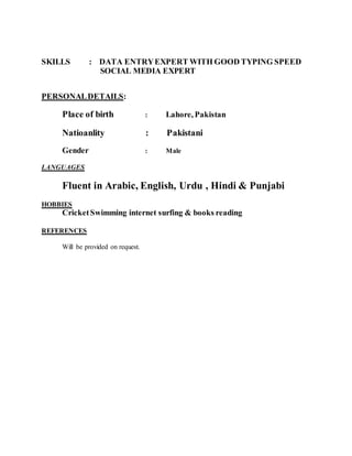 SKILLS : DATA ENTRYEXPERT WITH GOOD TYPING SPEED
SOCIAL MEDIA EXPERT
PERSONALDETAILS:
Place of birth : Lahore, Pakistan
Natioanlity : Pakistani
Gender : Male
LANGUAGES
Fluent in Arabic, English, Urdu , Hindi & Punjabi
HOBBIES
CricketSwimming internet surfing & books reading
REFERENCES
Will be provided on request.
 