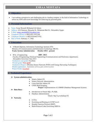 Page 1 of 2
ESRAA MOSTAFA
 Objective:
 I am seeking a progressive and challenging job in a leading company in the field of Information Technology to
utilize my skills and recent knowledge for achieving my personal goals.
 Personal Information:
 Name: Esraa Mostafa Mohamed Ali Salem.
 Address: 4 El-Naereen, Menasha St., Moharram Bek St., Alexandria, Egypt.
 E-Mail: esraa_mostafa2013@yahoo.com.
 Telephone (Home): (+002) (03) 3953148.
 Telephone (Mobile): (+002) 010-04575762.
 Date of birth: February 1st
, 1992.
 Education:
 9-Month Diploma, Information Technology Institute (ITI)
Ministry of Communications and Information Technology (MCIT)
Track: System Administration October 2014 – present
 B.Sc. of engineering, 2009 - 2013.
Faculty of Engineering, Electrical Engineering (Communications and Electronics department),
Alexandria University Class 2013.
Graduation year grade: Excellent
Overall grade: Very good
Graduation Project: (Wireless Sensor Network (WSN) with Energy Harvesting Techniques)
Modern application: Automatic railway gate control system
Project Grade: Excellent
 Technical Experience:
 System administration:
 Solaris Admin I/II.
 Solaris Network Administration.
 Linux Red Hat Admin I/II.
 UNIX Shell Scripting.
Project: Implementation of a DBMS (Database Management System).
 Data Base:
 Introduction to Oracle SQL, PL/SQL.
 Database Administration.
Oracle 10g/11g workshop I/II.
 Network:
 CCNA.
 Switching and Routing to CCNP Level.
 Boarder Gateway Protocol (BGP).
 Multi-Protocol Label Switching (MPLS).
 