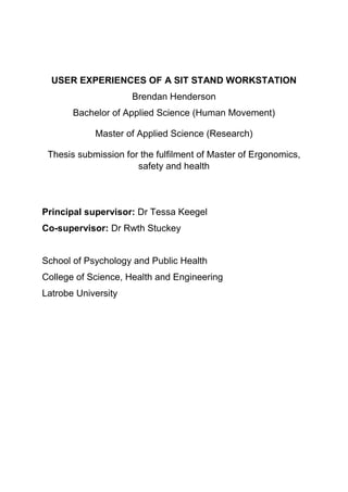USER EXPERIENCES OF A SIT STAND WORKSTATION
Brendan Henderson
Bachelor of Applied Science (Human Movement)
Master of Applied Science (Research)
Thesis submission for the fulfilment of Master of Ergonomics,
safety and health
Principal supervisor: Dr Tessa Keegel
Co-supervisor: Dr Rwth Stuckey
School of Psychology and Public Health
College of Science, Health and Engineering
Latrobe University
 