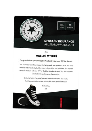 Dear
MNETISI MTHULI
congratulations on winning the Nedbank lnsurance All star Award.
The award appropriately refrects the 'coring, ogire and optimistic,hours you have
invested and importantly building client relationships, Not only have you inspired
others in the team with our CVp of 'Enabring Everyday certainty,,but you have arso
excelled in the performance of your duties.
on behalf of the Executive Team and Nedbank rnsurance as a whore,
lwish you unbridred success in2o14and in the years that foilowr
 