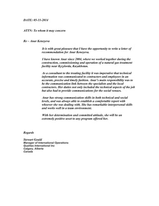 DATE: 05-11-2014
ATTN: To whom it may concern
Re – Anar Keneyeva
It is with great pleasure that I have the opportunity to write a letter of
recommendation for Anar Keneyeva.
I have known Anar since 2004, where we worked together during the
construction, commissioning and operation of a natural gas treatment
facility near Kyzylorda, Kazakhstan.
As a consultant to the treating facility it was imperative that technical
information was communicated to contractors and employees in an
accurate, precise and timely fashion. Anar’s main responsibility was to
be the communication link between the specialists and the local
contractors. Her duties not only included the technical aspects of the job
but also had to provide communications for the social venues.
Anar has strong communication skills in both technical and social
levels, and was always able to establish a comfortable report with
whoever she was dealing with. She has remarkable interpersonal skills
and works well in a team environment.
With her determination and committed attitude, she will be an
extremely positive asset to any program offered her.
Regards
Stewart Gould
Manager of International Operations
Qualitas International Inc
Calgary, Alberta
Canada
 