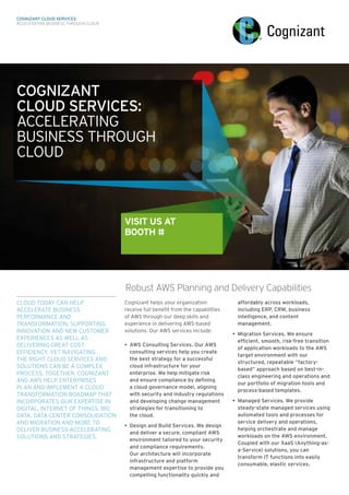 CLOUD TODAY CAN HELP
ACCELERATE BUSINESS
PERFORMANCE AND
TRANSFORMATION, SUPPORTING
INNOVATION AND NEW CUSTOMER
EXPERIENCES AS WELL AS
DELIVERING GREAT COST
EFFICIENCY. YET NAVIGATING
THE RIGHT CLOUD SERVICES AND
SOLUTIONS CAN BE A COMPLEX
PROCESS. TOGETHER, COGNIZANT
AND AWS HELP ENTERPRISES
PLAN AND IMPLEMENT A CLOUD
TRANSFORMATION ROADMAP THAT
INCORPORATES OUR EXPERTISE IN
DIGITAL, INTERNET OF THINGS, BIG
DATA, DATA CENTER CONSOLIDATION
AND MIGRATION AND MORE TO
DELIVER BUSINESS-ACCELERATING
SOLUTIONS AND STRATEGIES.
Cognizant helps your organization
receive full benefit from the capabilities
of AWS through our deep skills and
experience in delivering AWS-based
solutions. Our AWS services include:
•	 AWS Consulting Services. Our AWS
consulting services help you create
the best strategy for a successful
cloud infrastructure for your
enterprise. We help mitigate risk 	
and ensure compliance by defining 	
a cloud governance model, aligning
with security and industry regulations	
and developing change management
strategies for transitioning to 	
the cloud.
•	 Design and Build Services. We design
and deliver a secure, compliant AWS
environment tailored to your security
and compliance requirements. 	
Our architecture will incorporate
infrastructure and platform
management expertise to provide you
compelling functionality quickly and
affordably across workloads,
including ERP, CRM, business
intelligence, and content
management.
•	 Migration Services. We ensure
efficient, smooth, risk-free transition
of application workloads to the AWS
target environment with our
structured, repeatable “factory-
based” approach based on best-in-
class engineering and operations and
our portfolio of migration tools and
process-based templates.
•	 Managed Services. We provide
steady-state managed services using
automated tools and processes for
service delivery and operations,
helping orchestrate and manage
workloads on the AWS environment.
Coupled with our XaaS (Anything-as-
a-Service) solutions, you can
transform IT functions into easily
consumable, elastic services.
Robust AWS Planning and Delivery Capabilities
COGNIZANT
CLOUD SERVICES:
ACCELERATING
BUSINESS THROUGH
CLOUD
VISIT US AT
BOOTH #
COGNIZANT CLOUD SERVICES
ACCELERATING BUSINESS THROUGH CLOUD
 