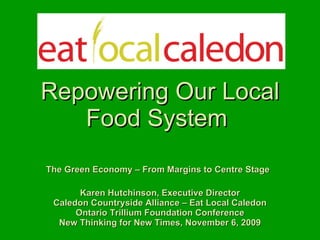   Repowering Our Local Food System  The Green Economy – From Margins to Centre Stage   Karen Hutchinson, Executive Director Caledon Countryside Alliance – Eat Local Caledon Ontario Trillium Foundation Conference New Thinking for New Times, November 6, 2009 