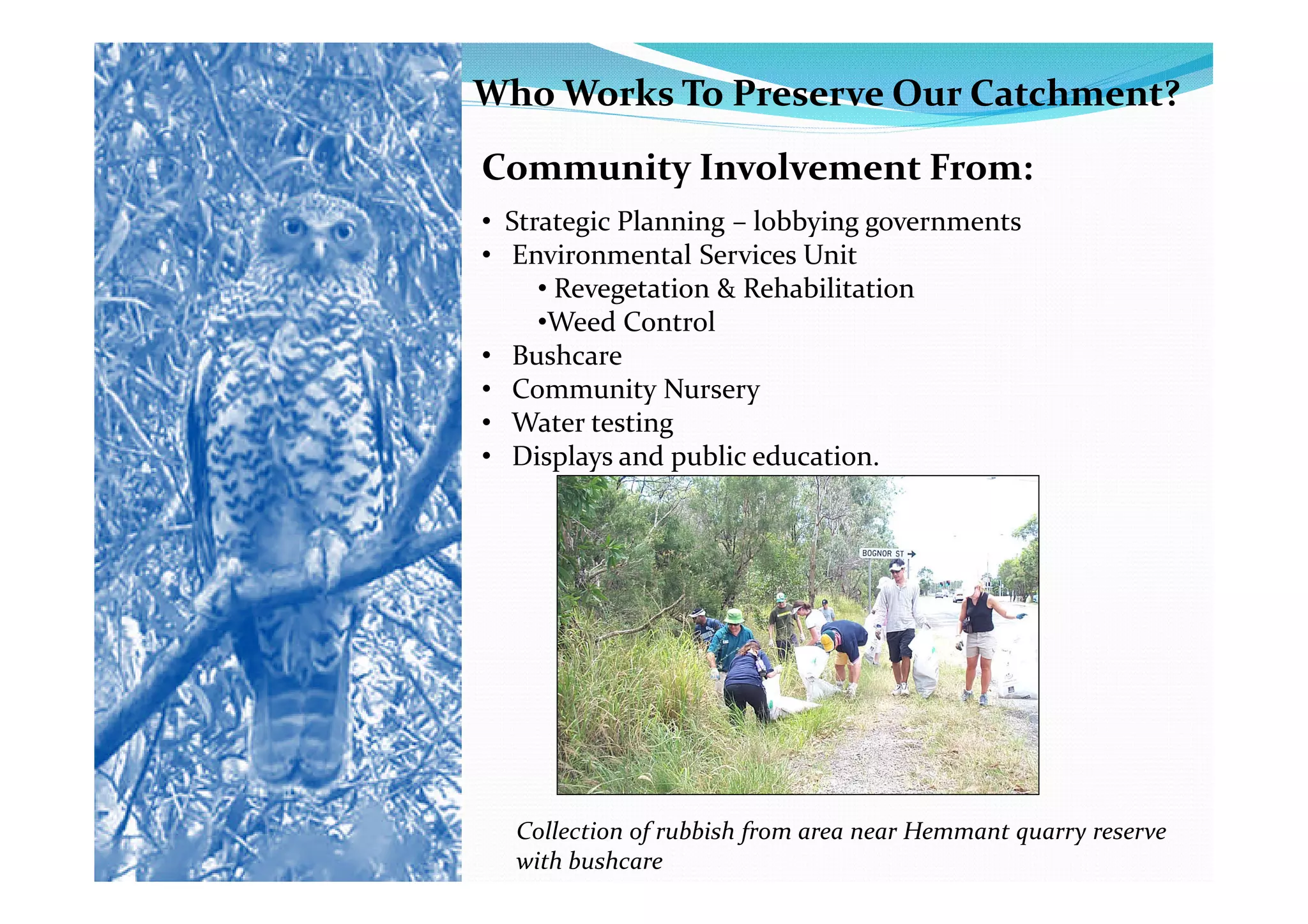 Who Works To Preserve Our Catchment?
Community Involvement From:
• Strategic Planning – lobbying governments
• Environmental Services Unit
     • Revegetation & Rehabilitation
     •Weed Control
• Bushcare
• Community Nursery
• Water testing
• Displays and public education.




  Collection of rubbish from area near Hemmant quarry reserve
  with bushcare
 