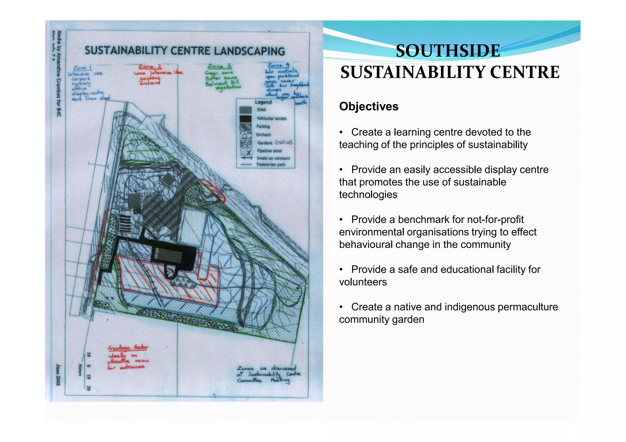 SOUTHSIDE
SUSTAINABILITY CENTRE
Objectives

• Create a learning centre devoted to the
teaching of the principles of sustainability

• Provide an easily accessible display centre
that promotes the use of sustainable
technologies

• Provide a benchmark for not-for-profit
environmental organisations trying to effect
behavioural change in the community

• Provide a safe and educational facility for
volunteers

• Create a native and indigenous permaculture
community garden
 