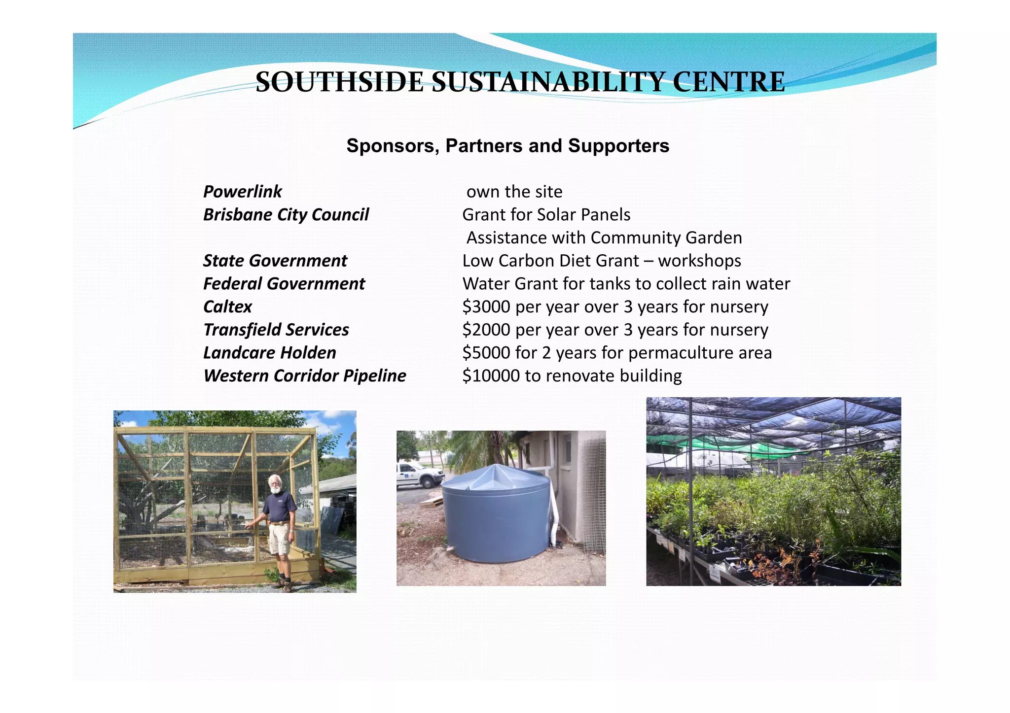 SOUTHSIDE SUSTAINABILITY CENTRE

                  Sponsors, Partners and Supporters

Powerlink                     own the site
Brisbane City Council        Grant for Solar Panels
                              Assistance with Community Garden
State Government             Low Carbon Diet Grant – workshops
Federal Government           Water Grant for tanks to collect rain water
Caltex                       $3000 per year over 3 years for nursery
Transfield Services          $2000 per year over 3 years for nursery
Landcare Holden              $5000 for 2 years for permaculture area
Western Corridor Pipeline    $10000 to renovate building
 