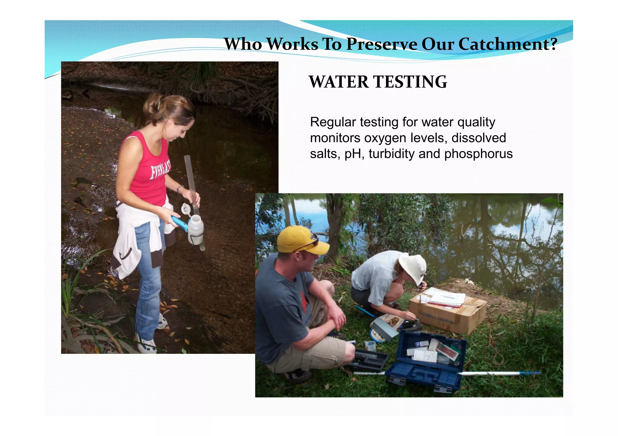 Who Works To Preserve Our Catchment?

         WATER TESTING

         Regular testing for water quality
         monitors oxygen levels, dissolved
         salts, pH, turbidity and phosphorus
 