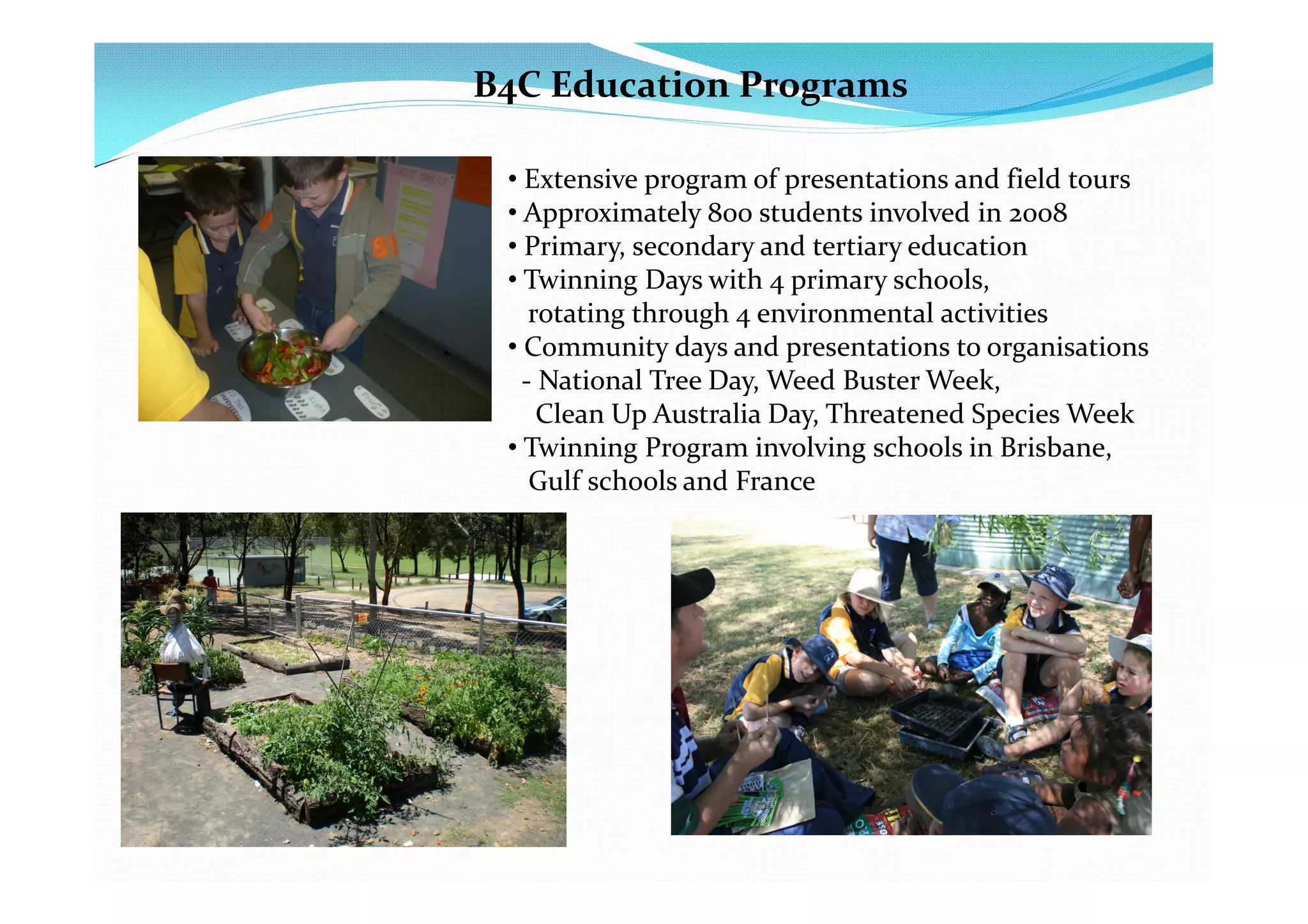 B4C Education Programs

 • Extensive program of presentations and field tours
 • Approximately 800 students involved in 2008
 • Primary, secondary and tertiary education
 • Twinning Days with 4 primary schools,
    rotating through 4 environmental activities
 • Community days and presentations to organisations
   - National Tree Day, Weed Buster Week,
     Clean Up Australia Day, Threatened Species Week
 • Twinning Program involving schools in Brisbane,
    Gulf schools and France
 