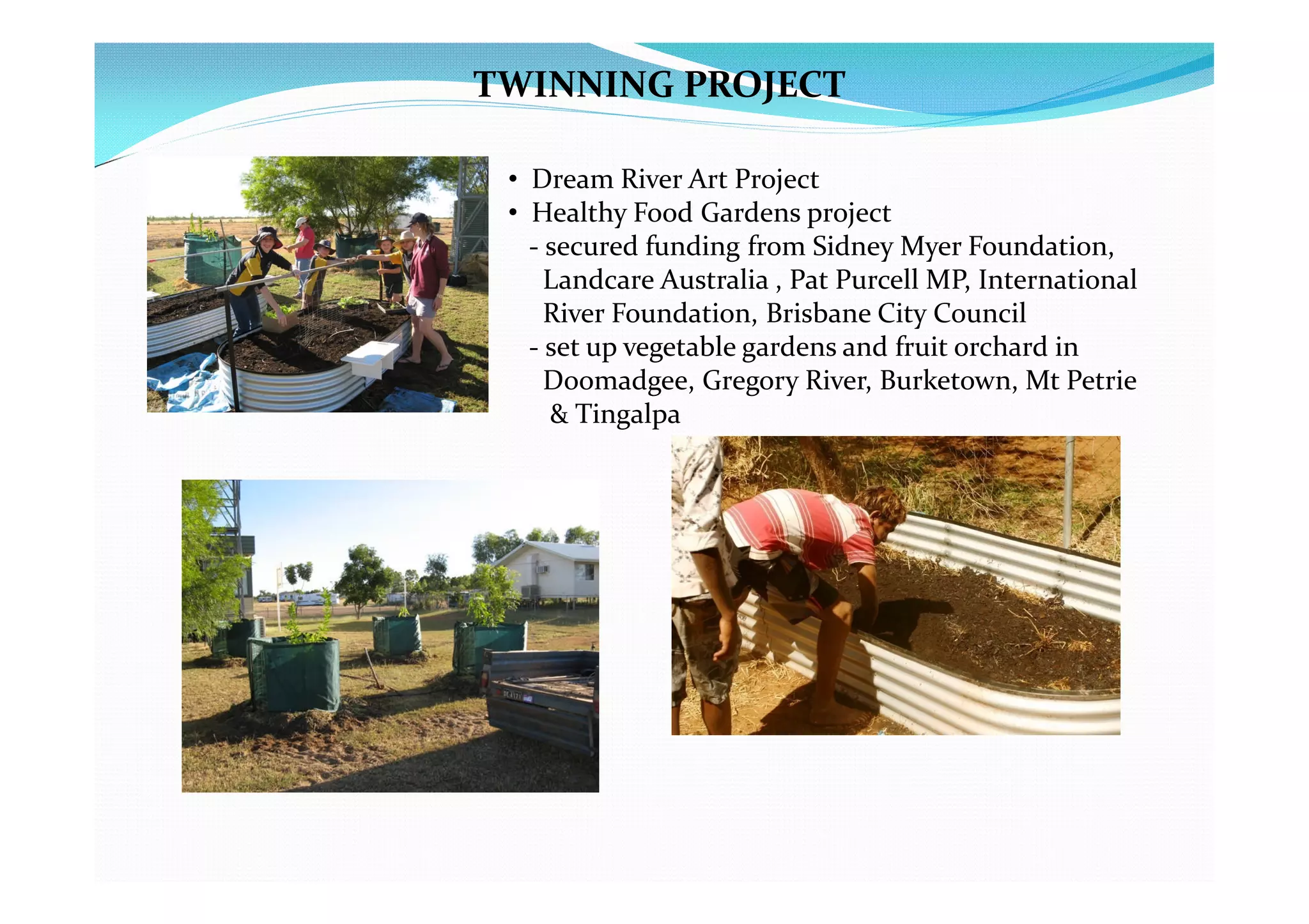 TWINNING PROJECT

 • Dream River Art Project
 • Healthy Food Gardens project
   - secured funding from Sidney Myer Foundation,
     Landcare Australia , Pat Purcell MP, International
     River Foundation, Brisbane City Council
   - set up vegetable gardens and fruit orchard in
     Doomadgee, Gregory River, Burketown, Mt Petrie
     & Tingalpa
 