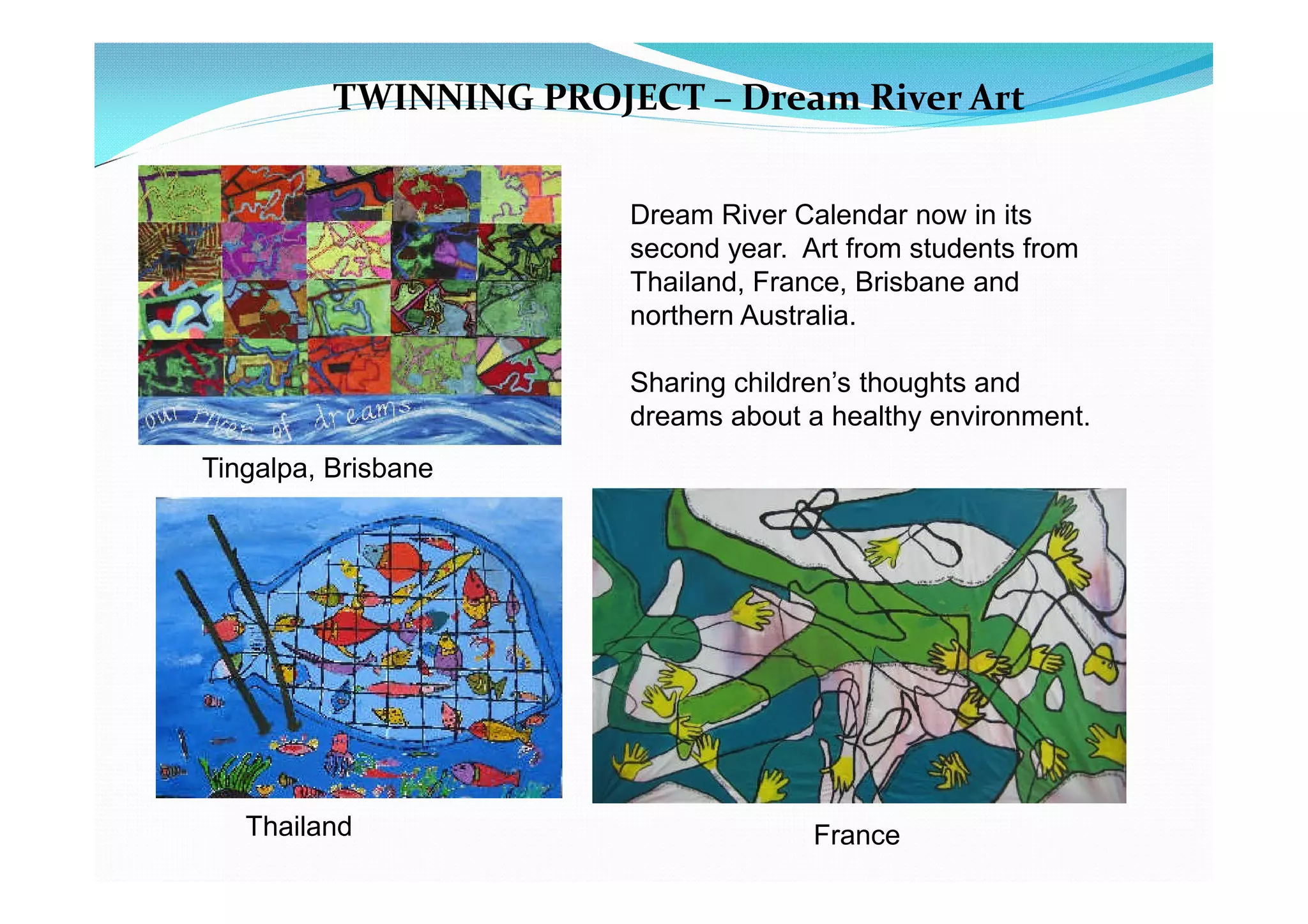 TWINNING PROJECT – Dream River Art


                        Dream River Calendar now in its
                        second year. Art from students from
                        Thailand, France, Brisbane and
                        northern Australia.

                        Sharing children’s thoughts and
                        dreams about a healthy environment.
Tingalpa, Brisbane




   Thailand                           France
 