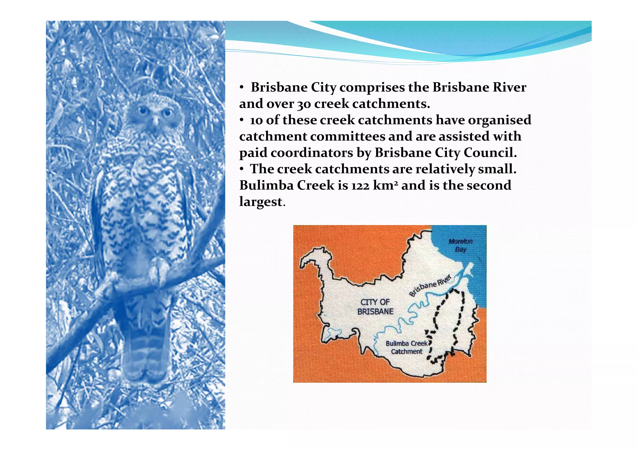 • Brisbane City comprises the Brisbane River
and over 30 creek catchments.
• 10 of these creek catchments have organised
catchment committees and are assisted with
paid coordinators by Brisbane City Council.
• The creek catchments are relatively small.
Bulimba Creek is 122 km2 and is the second
largest.
 
