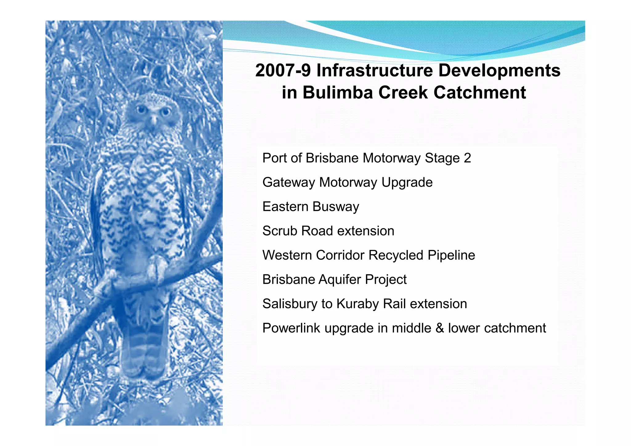 2007-9 Infrastructure Developments
   in Bulimba Creek Catchment


Port of Brisbane Motorway Stage 2
Gateway Motorway Upgrade
Eastern Busway
Scrub Road extension
Western Corridor Recycled Pipeline
Brisbane Aquifer Project
Salisbury to Kuraby Rail extension
Powerlink upgrade in middle & lower catchment
 