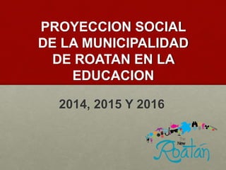 PROYECCION SOCIAL
DE LA MUNICIPALIDAD
DE ROATAN EN LA
EDUCACION
2014, 2015 Y 2016
 