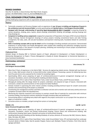 MANOJ SHARMA
Hose No. 47, Gali No. 3, Hance Enclave, Near Rajiv Chock, Gurgaon.
Contact: +91-9350715502; E-mail: ms_sharma1983@yahoo.com
CIVIL DESIGNER STRUCTURAL (BIM)
Seeking challenging assignments with an organization of repute across the industry
PROFILE
 Technically competent civil Structure Designer with an experience of over 10 years in drafting and designing of layouts in
the architecture and civil structural fields; currently spearheading with Bechtel India as Civil Designer Structural (BIM)
 Equipped with thorough understanding of operating Revit Structure2014 & 2015 & AutoCAD in preparing drawing for
various disciplines, showing, plans, layouts, details drawings, presentation drawing, bid packages, working drawings and
shop drawings etc.
 Competent in handling various assignments ranging from preparation of Preparation of all types of RCC structural Details &
Design Drawings, General Arrangement drawings of various projects including conventional beams and slabs framing
arrangement, flat slabs, walls, raft and pile foundations and basement retaining walls, Foundation Details for commercial
projects.
 Deft in translating concepts with an eye for detail and firm knowledge of drafting standards and practices. Demonstrated
proficiency in strong Project and People Management skills coupled with mobilizing and judiciously managing resources
with structured inputs in the domains of project planning, scheduling and monitoring to ensure project accomplishment
within defined time/cost parameters.
Professional Forte
Detailed Design & Drawing BIM ♦ Technical Aspects of Project ♦Research & Development ♦ Product Development ♦
Relationship Management ♦ Project / Process Management ♦ Quality & Vendor Management ♦ Commercial Operations ♦
Cross Functional Coordination
PROFESSIONAL EXPERIENCE
BECHTEL INDIA since January ’15
Civil Designer Structural (BIM)
 More than 9 Years of experience in the field of BIM - Structure & engineering related services. Worked with top Structure
firms in India. Well versed in Revit Str. & Auto-CAD & other related software. Possessing a passion for delivering top class
client focused service only surpassed by the mindset for exceeding targets.
 Spearheading efforts across preparing all types of architectural/structural & general arrangement drawings such as
excavation, foundation, column and footing Revit modeling and detail drawing.
 Drawing sections of R.C.C walls of Over Head Water Tanks, Under Ground Water Tanks, and STP Structure details.
 Managing & looking after the design details for projects undertaken and prepared all types of layouts. Interacted with
contractors, vendors & customers/clients on their projects for better feedback.
 Actively involved in supervising the entire interior activities including providing technical inputs for smooth construction
activities and commissioning of the project as scheduled.
 Coordinating site management activities and Field co-ordination and site visit to monitor each and every activity and ensure
completion of project within the stipulated time.
 Monitoring the materials movement and inventory to maintain smooth flow of materials for construction with minimum
inventory holding. Ensuring total customer satisfaction through innovative ideas and aestheticism
 Concentrating efforts in providing every detail with regard to the project construction so as to project the true picture on
paper as it would be in reality.
 Corrective actions on mistakes, and get training from seniors or training dept.
OMAXE. LTD. July’08 - Jan’15
Senior Structural Draughtsman (BIM)
 Spearheading efforts across preparing all types of architectural/structural & general arrangement drawings such as
excavation, foundation, column and footing reinforcement drawing, Column layout and reinforcement drawing, slab
reinforcement drawing, beam layout, Elevation and section of reinforcement drawing.
 Handling Reinforcement Detailing and Bar Bending Schedules of various elements of structures like Raft, Columns, Beams,
Slabs, Flat slabs, RCC Walls.
 Drawing sections of R.C.C walls of Over Head Water Tanks, Under Ground Water Tanks, STP and Swimming Pool, Landscape
structure details of Water Body, Steel & wooden Pergola, Feature wall, Multiplex Theater & Pavilion, Front Entry Gate &
signage wall detail.
 