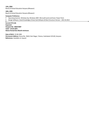 12th, 2004
Board of School Education Haryana (Bhawani)
10th, 1999
Board of School Education Haryana (Bhawani)
Computer Proficiency
 Operating Systems: Windows Xp, Windows 2007, Microsoft word and Excel, Power Point.
 Design Software: Good Knowledge of Auto Cad Software & Revit Structure Version – 2011 & 2013
Current CTC 6.8L
Expected-
Passport No –M6472987
Valid – 23-02-2025
Notice Period-One Month minimum.
Date of Birth: 23-08-1983
Permanent Address: House No. 356/4, Ram Nagar, Tohana, Fatehabad-125120, Haryana
References: Available on request
 